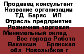 Продавец-консультант › Название организации ­ ТД "Барис", ИП › Отрасль предприятия ­ Розничная торговля › Минимальный оклад ­ 15 000 - Все города Работа » Вакансии   . Брянская обл.,Новозыбков г.